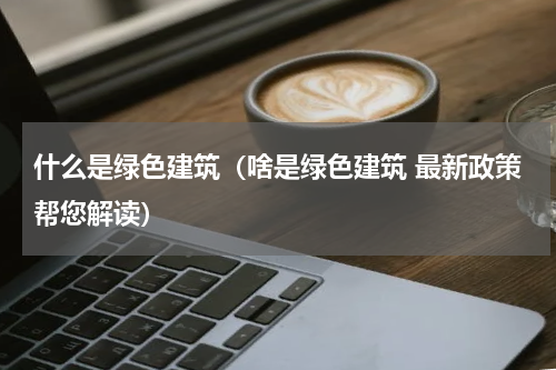 什么是绿色建筑（啥是绿色建筑 最新政策帮您解读）
