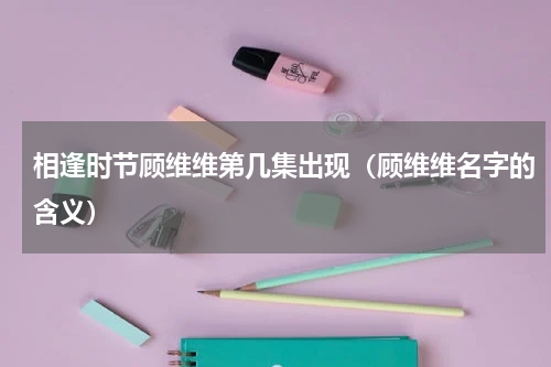 相逢时节顾维维第几集出现（顾维维名字的含义）