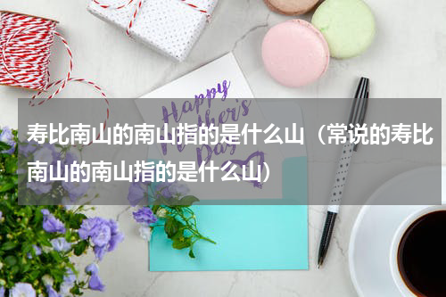 寿比南山的南山指的是什么山（常说的寿比南山的南山指的是什么山）