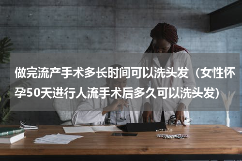 做完流产手术多长时间可以洗头发（女性怀孕50天进行人流手术后多久可以洗头发）