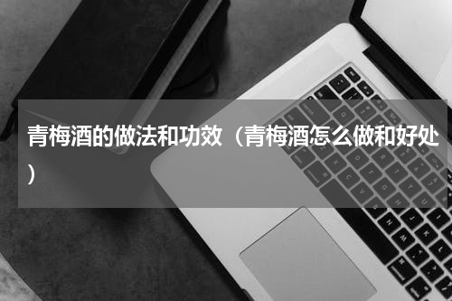 青梅酒的做法和功效（青梅酒怎么做和好处）