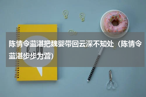 陈情令蓝湛把魏婴带回云深不知处（陈情令蓝湛步步为营）