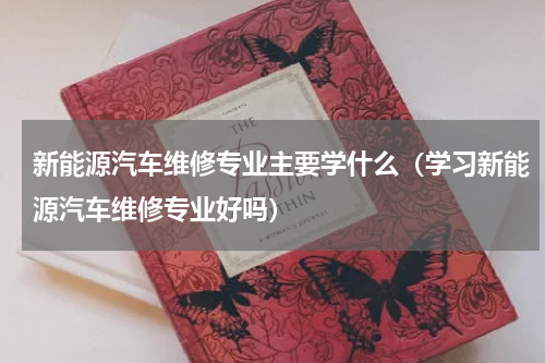 新能源汽车维修专业主要学什么（学习新能源汽车维修专业好吗）