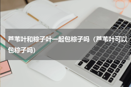 芦苇叶和粽子叶一起包粽子吗（芦苇叶可以包粽子吗）