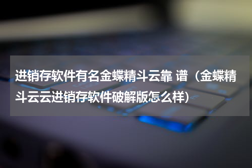 进销存软件有名金蝶精斗云靠 谱（金蝶精斗云云进销存软件破解版怎么样）