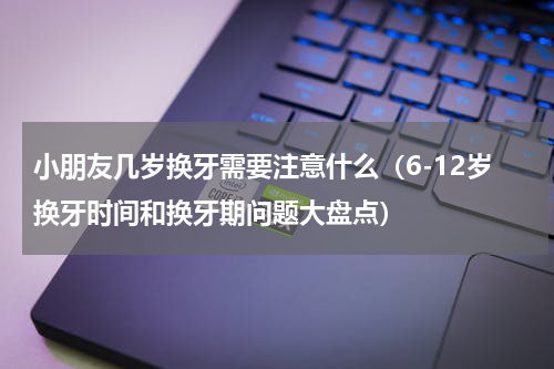 小朋友几岁换牙需要注意什么（6-12岁换牙时间和换牙期问题大盘点）