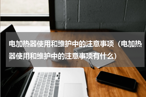 电加热器使用和维护中的注意事项（电加热器使用和维护中的注意事项有什么）