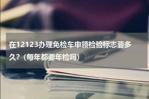 在12123办理免检车申领检验标志要多久?（每年都要年检吗）