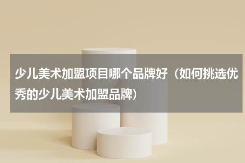 少儿美术加盟项目哪个品牌好（如何挑选优秀的少儿美术加盟品牌）
