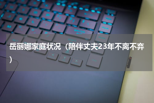 岳丽娜家庭状况（陪伴丈夫23年不离不弃）