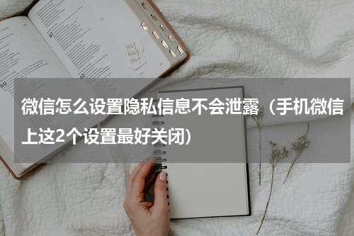 微信怎么设置隐私信息不会泄露（手机微信上这2个设置最好关闭）