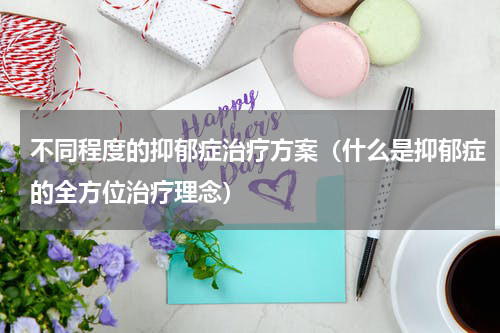 不同程度的抑郁症治疗方案（什么是抑郁症的全方位治疗理念）