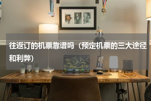 往返订的机票靠谱吗（预定机票的三大途径和利弊）