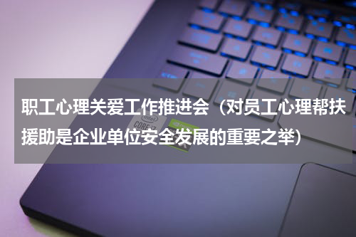 职工心理关爱工作推进会（对员工心理帮扶援助是企业单位安全发展的重要之举）