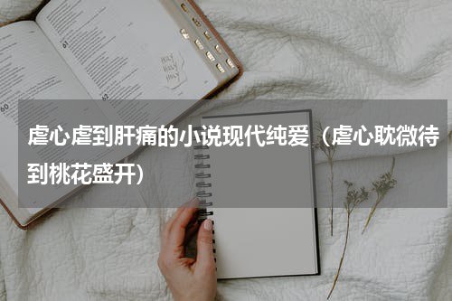 虐心虐到肝痛的小说现代纯爱（虐心耽微待到桃花盛开）
