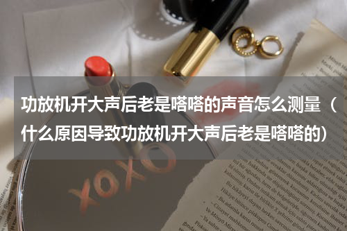 功放机开大声后老是嗒嗒的声音怎么测量（什么原因导致功放机开大声后老是嗒嗒的）