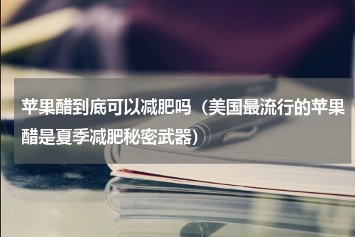 苹果醋到底可以减肥吗（美国最流行的苹果醋是夏季减肥秘密武器）