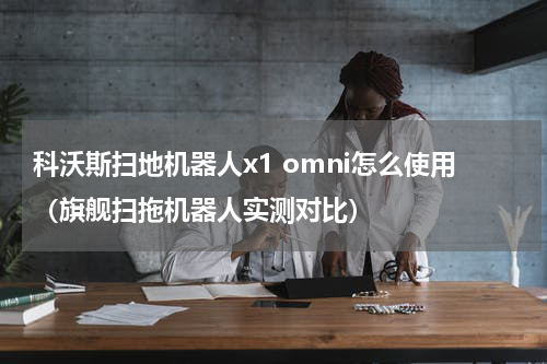科沃斯扫地机器人x1 omni怎么使用（旗舰扫拖机器人实测对比）