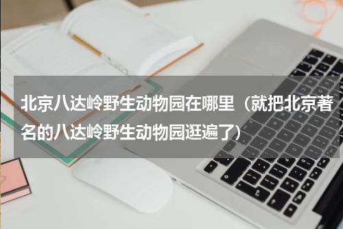 北京八达岭野生动物园在哪里（就把北京著名的八达岭野生动物园逛遍了）