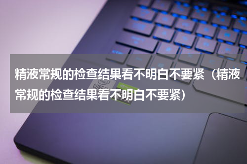 精液常规的检查结果看不明白不要紧（精液常规的检查结果看不明白不要紧）