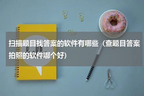 扫描题目找答案的软件有哪些（查题目答案拍照的软件哪个好）