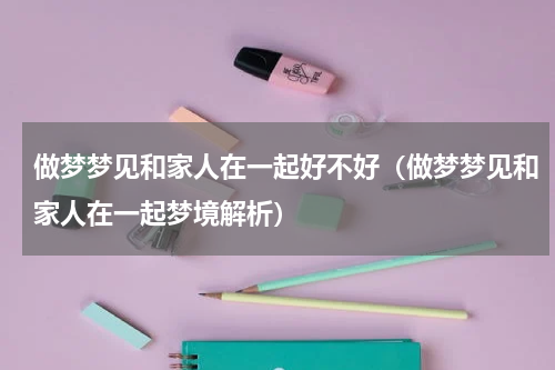 做梦梦见和家人在一起好不好（做梦梦见和家人在一起梦境解析）