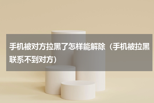 手机被对方拉黑了怎样能解除（手机被拉黑联系不到对方）