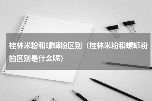 桂林米粉和螺蛳粉区别（桂林米粉和螺蛳粉的区别是什么呢）