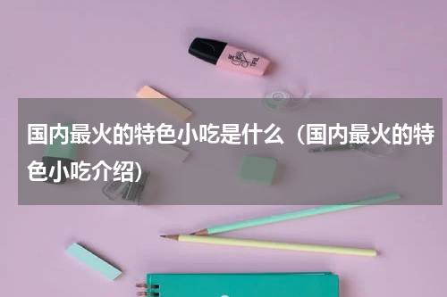 国内最火的特色小吃是什么（国内最火的特色小吃介绍）