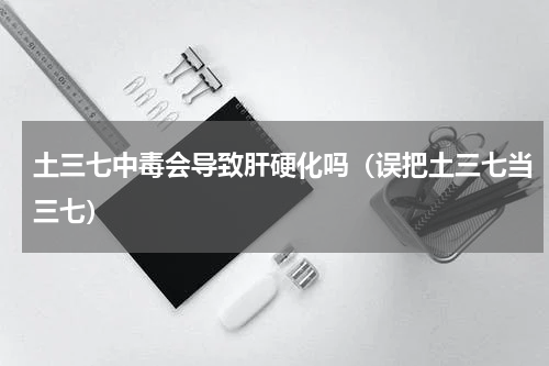 土三七中毒会导致肝硬化吗（误把土三七当三七）