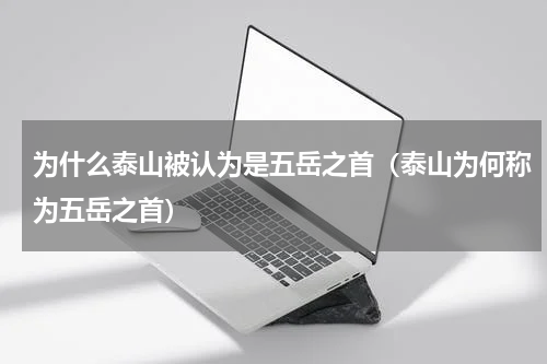为什么泰山被认为是五岳之首（泰山为何称为五岳之首）