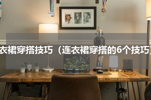 连衣裙穿搭技巧（连衣裙穿搭的6个技巧）