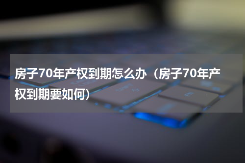 房子70年产权到期怎么办（房子70年产权到期要如何）