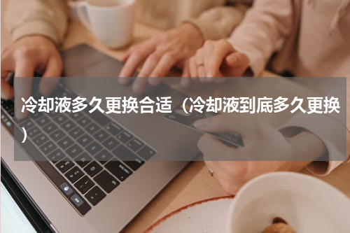 冷却液多久更换合适（冷却液到底多久更换）