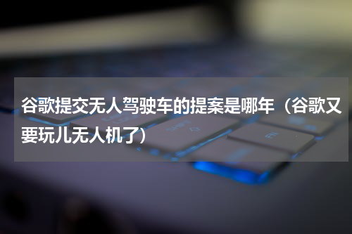 谷歌提交无人驾驶车的提案是哪年（谷歌又要玩儿无人机了）