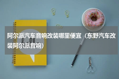阿尔派汽车音响改装哪里便宜（东野汽车改装阿尔派音响）
