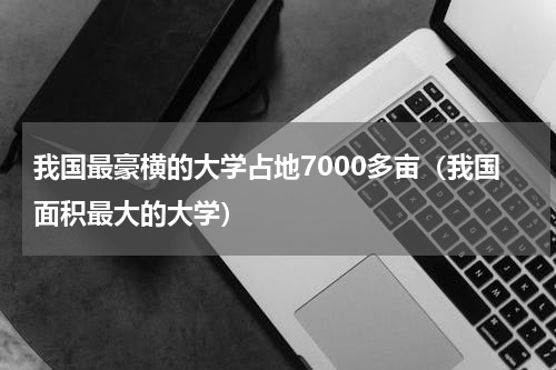 我国最豪横的大学占地7000多亩（我国面积最大的大学）