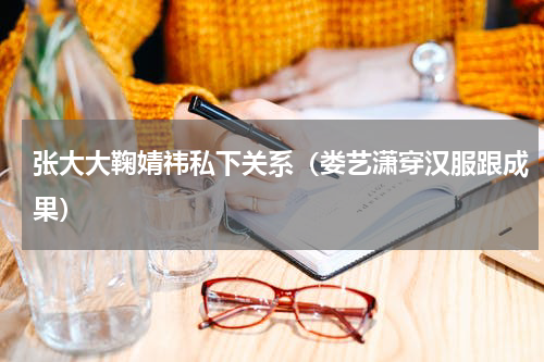 张大大鞠婧祎私下关系（娄艺潇穿汉服跟成果）