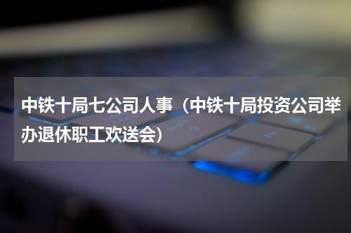 中铁十局七公司人事（中铁十局投资公司举办退休职工欢送会）