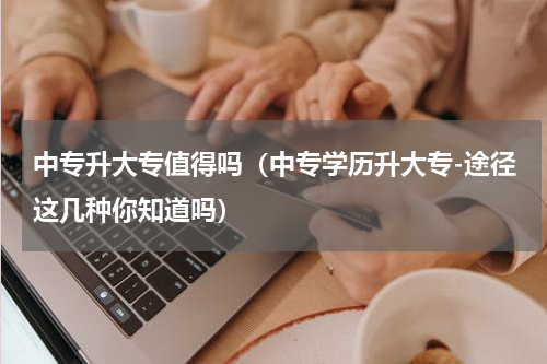 中专升大专值得吗（中专学历升大专-途径这几种你知道吗）