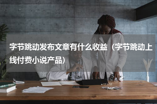字节跳动发布文章有什么收益（字节跳动上线付费小说产品）