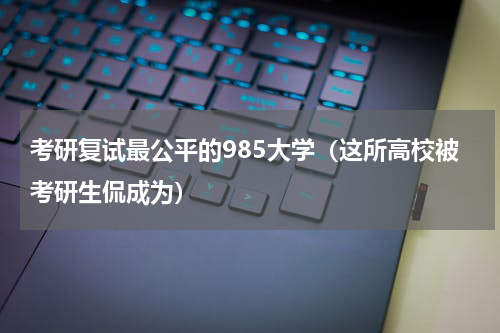 考研复试最公平的985大学（这所高校被考研生侃成为）