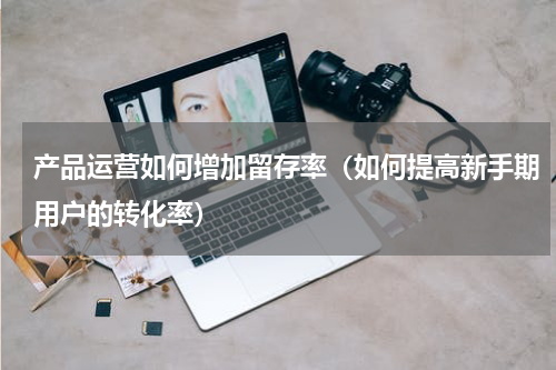 产品运营如何增加留存率（如何提高新手期用户的转化率）