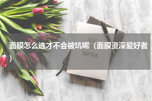 面膜怎么选才不会被坑呢（面膜资深爱好者）