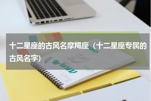 十二星座的古风名摩羯座（十二星座专属的古风名字）