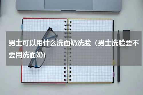 男士可以用什么洗面奶洗脸（男士洗脸要不要用洗面奶）