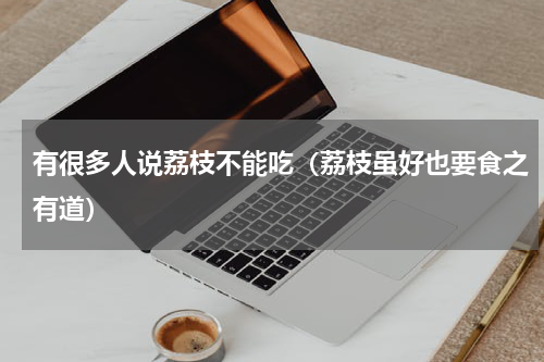 有很多人说荔枝不能吃（荔枝虽好也要食之有道）
