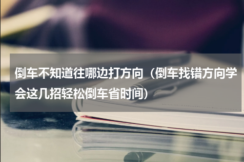 倒车不知道往哪边打方向（倒车找错方向学会这几招轻松倒车省时间）