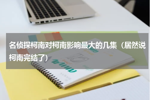 名侦探柯南对柯南影响最大的几集（居然说柯南完结了）