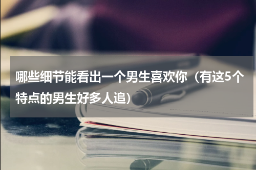 哪些细节能看出一个男生喜欢你（有这5个特点的男生好多人追）